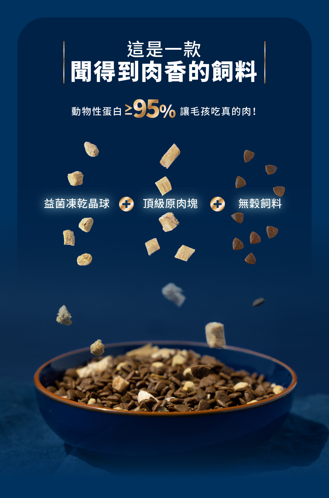 <strong>真正的好品質，來自好肉 </strong> ▸獨家益菌晶球 + 原肉凍乾 + 無穀飼料 ▸動物性蛋白>95%，補充優質蛋白質 ▸碳水化合物<19%，維持美麗體態 ☑無穀物，無使用肉類副產品 ☑符合AAFCO/NRC營養標準；HACCP、ISO22000雙認證